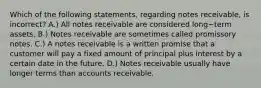 Which of the following​ statements, regarding notes​ receivable, is​ incorrect? A.) All notes receivable are considered long−term assets. B.) Notes receivable are sometimes called promissory notes. C.) A notes receivable is a written promise that a customer will pay a fixed amount of principal plus interest by a certain date in the future. D.) Notes receivable usually have longer terms than accounts receivable.