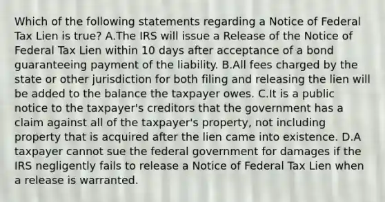 Which of the following statements regarding a Notice of Federal Tax Lien is true? A.The IRS will issue a Release of the Notice of Federal Tax Lien within 10 days after acceptance of a bond guaranteeing payment of the liability. B.All fees charged by the state or other jurisdiction for both filing and releasing the lien will be added to the balance the taxpayer owes. C.It is a public notice to the taxpayer's creditors that the government has a claim against all of the taxpayer's property, not including property that is acquired after the lien came into existence. D.A taxpayer cannot sue the federal government for damages if the IRS negligently fails to release a Notice of Federal Tax Lien when a release is warranted.