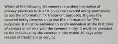 Which of the following statements regarding the notice of privacy practices is true? It gives the covered entity permission to use the information for treatment purposes. It gives the covered entity permission to use the information for TPO purposes. It must be provided to every individual at the first time of contact or service with the covered entity. It must be provided to the individual by the covered entity within 30 days after receipt of treatment or service.