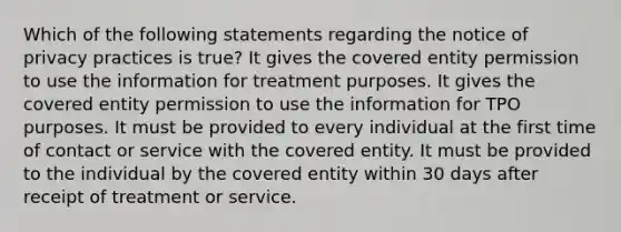 Which of the following statements regarding the notice of privacy practices is true? It gives the covered entity permission to use the information for treatment purposes. It gives the covered entity permission to use the information for TPO purposes. It must be provided to every individual at the first time of contact or service with the covered entity. It must be provided to the individual by the covered entity within 30 days after receipt of treatment or service.