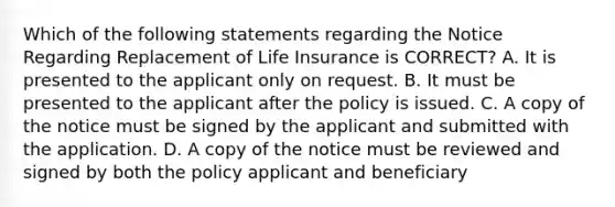 Which of the following statements regarding the Notice Regarding Replacement of Life Insurance is CORRECT? A. It is presented to the applicant only on request. B. It must be presented to the applicant after the policy is issued. C. A copy of the notice must be signed by the applicant and submitted with the application. D. A copy of the notice must be reviewed and signed by both the policy applicant and beneficiary