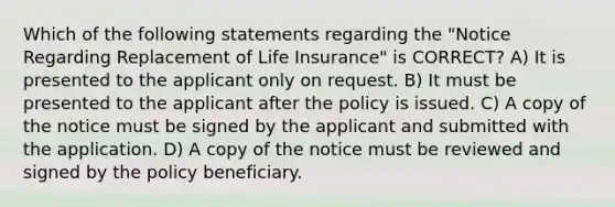 Which of the following statements regarding the "Notice Regarding Replacement of Life Insurance" is CORRECT? A) It is presented to the applicant only on request. B) It must be presented to the applicant after the policy is issued. C) A copy of the notice must be signed by the applicant and submitted with the application. D) A copy of the notice must be reviewed and signed by the policy beneficiary.