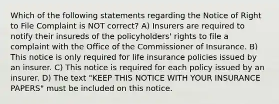 Which of the following statements regarding the Notice of Right to File Complaint is NOT correct? A) Insurers are required to notify their insureds of the policyholders' rights to file a complaint with the Office of the Commissioner of Insurance. B) This notice is only required for life insurance policies issued by an insurer. C) This notice is required for each policy issued by an insurer. D) The text "KEEP THIS NOTICE WITH YOUR INSURANCE PAPERS" must be included on this notice.