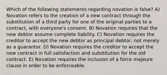 Which of the following statements regarding novation is false? A) Novation refers to the creation of a new contract through the substitution of a third party for one of the original parties to a contract, with everyone's consent. B) Novation requires that the new debtor assume complete liability. C) Novation requires the creditor to accept the new debtor as principal debtor, not merely as a guarantor. D) Novation requires the creditor to accept the new contract in full satisfaction and substitution for the old contract. E) Novation requires the inclusion of a force majeure clause in order to be enforceable.