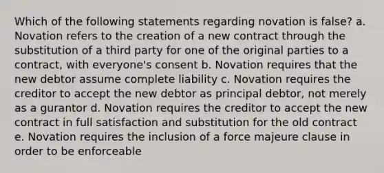 Which of the following statements regarding novation is false? a. Novation refers to the creation of a new contract through the substitution of a third party for one of the original parties to a contract, with everyone's consent b. Novation requires that the new debtor assume complete liability c. Novation requires the creditor to accept the new debtor as principal debtor, not merely as a gurantor d. Novation requires the creditor to accept the new contract in full satisfaction and substitution for the old contract e. Novation requires the inclusion of a force majeure clause in order to be enforceable