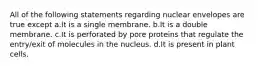 All of the following statements regarding nuclear envelopes are true except a.It is a single membrane. b.It is a double membrane. c.It is perforated by pore proteins that regulate the entry/exit of molecules in the nucleus. d.It is present in plant cells.