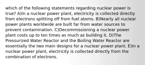 which of the following statements regarding nuclear power is true? A)In a nuclear power plant, electricity is collected directly from electrons splitting off from fuel atoms. B)Nearly all nuclear power plants worldwide are built far from water sources to prevent contamination. C)Decommissioning a nuclear power plant costs up to ten times as much as building it. D)The Pressurized Water Reactor and the Boiling Water Reactor are essentially the two main designs for a nuclear power plant. E)In a nuclear power plant, electricity is collected directly from the combination of electrons.