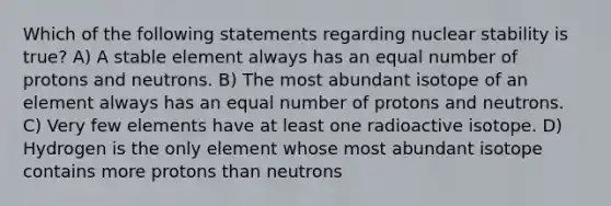 Which of the following statements regarding nuclear stability is true? A) A stable element always has an equal number of protons and neutrons. B) The most abundant isotope of an element always has an equal number of protons and neutrons. C) Very few elements have at least one radioactive isotope. D) Hydrogen is the only element whose most abundant isotope contains more protons than neutrons