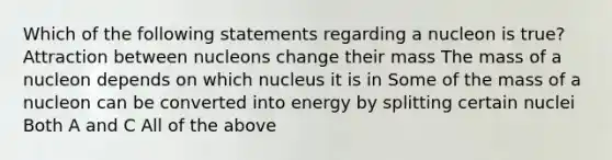 Which of the following statements regarding a nucleon is true? Attraction between nucleons change their mass The mass of a nucleon depends on which nucleus it is in Some of the mass of a nucleon can be converted into energy by splitting certain nuclei Both A and C All of the above