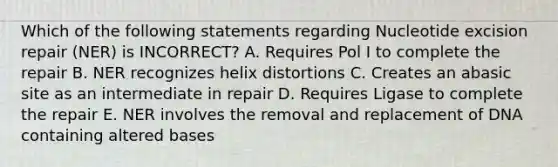 Which of the following statements regarding Nucleotide excision repair (NER) is INCORRECT? A. Requires Pol I to complete the repair B. NER recognizes helix distortions C. Creates an abasic site as an intermediate in repair D. Requires Ligase to complete the repair E. NER involves the removal and replacement of DNA containing altered bases