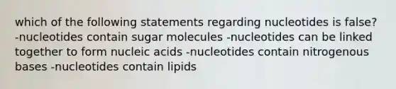 which of the following statements regarding nucleotides is false? -nucleotides contain sugar molecules -nucleotides can be linked together to form nucleic acids -nucleotides contain nitrogenous bases -nucleotides contain lipids