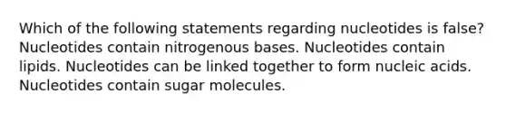 Which of the following statements regarding nucleotides is false? Nucleotides contain nitrogenous bases. Nucleotides contain lipids. Nucleotides can be linked together to form nucleic acids. Nucleotides contain sugar molecules.