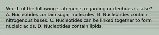 Which of the following statements regarding nucleotides is false? A. Nucleotides contain sugar molecules. B. Nucleotides contain nitrogenous bases. C. Nucleotides can be linked together to form nucleic acids. D. Nucleotides contain lipids.