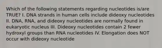 Which of the following statements regarding nucleotides is/are TRUE? I. DNA strands in human cells include dideoxy nucleotides II. DNA, RNA, and dideoxy nucleotides are normally found in eukaryotic nucleus III. Dideoxy nucleotides contain 2 fewer hydroxyl groups than RNA nucleotides IV. Elongation does NOT occur with dideoxy nucleotide