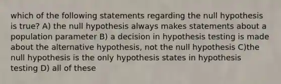 which of the following statements regarding the null hypothesis is true? A) the null hypothesis always makes statements about a population parameter B) a decision in hypothesis testing is made about the alternative hypothesis, not the null hypothesis C)the null hypothesis is the only hypothesis states in hypothesis testing D) all of these