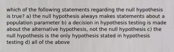 which of the following statements regarding the null hypothesis is true? a) the null hypothesis always makes statements about a population parameter b) a decision in hypothesis testing is made about the alternative hypothesis, not the null hypothesis c) the null hypothesis is the only hypothesis stated in hypothesis testing d) all of the above