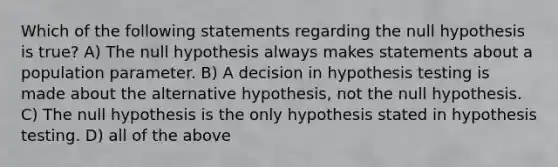 Which of the following statements regarding the null hypothesis is true? A) The null hypothesis always makes statements about a population parameter. B) A decision in hypothesis testing is made about the alternative hypothesis, not the null hypothesis. C) The null hypothesis is the only hypothesis stated in hypothesis testing. D) all of the above