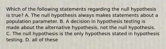 Which of the following statements regarding the null hypothesis is true? A. The null hypothesis always makes statements about a population parameter. B. A decision in hypothesis testing is made about the alternative hypothesis, not the null hypothesis. C. The null hypothesis is the only hypothesis stated in hypothesis testing. D. all of these