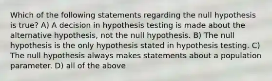 Which of the following statements regarding the null hypothesis is true? A) A decision in hypothesis testing is made about the alternative hypothesis, not the null hypothesis. B) The null hypothesis is the only hypothesis stated in hypothesis testing. C) The null hypothesis always makes statements about a population parameter. D) all of the above