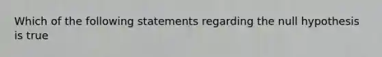 Which of the following statements regarding the null hypothesis is true