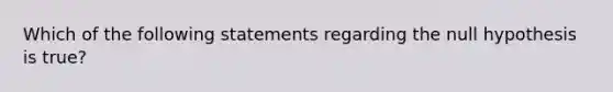 Which of the following statements regarding the null hypothesis is true?