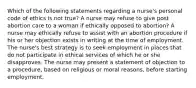 Which of the following statements regarding a nurse's personal code of ethics is not true? A nurse may refuse to give post abortion care to a woman if ethically opposed to abortion? A nurse may ethically refuse to assist with an abortion procedure if his or her objection exists in writing at the time of employment. The nurse's best strategy is to seek employment in places that do not participate in ethical services of which he or she disapproves. The nurse may present a statement of objection to a procedure, based on religious or moral reasons, before starting employment.