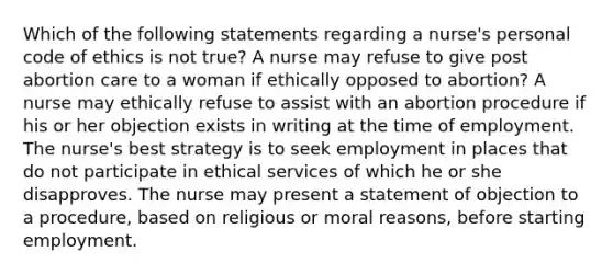 Which of the following statements regarding a nurse's personal code of ethics is not true? A nurse may refuse to give post abortion care to a woman if ethically opposed to abortion? A nurse may ethically refuse to assist with an abortion procedure if his or her objection exists in writing at the time of employment. The nurse's best strategy is to seek employment in places that do not participate in ethical services of which he or she disapproves. The nurse may present a statement of objection to a procedure, based on religious or moral reasons, before starting employment.