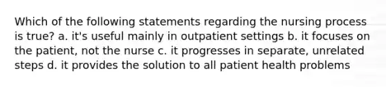 Which of the following statements regarding the nursing process is true? a. it's useful mainly in outpatient settings b. it focuses on the patient, not the nurse c. it progresses in separate, unrelated steps d. it provides the solution to all patient health problems