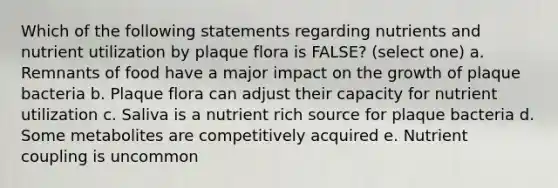 Which of the following statements regarding nutrients and nutrient utilization by plaque flora is FALSE? (select one) a. Remnants of food have a major impact on the growth of plaque bacteria b. Plaque flora can adjust their capacity for nutrient utilization c. Saliva is a nutrient rich source for plaque bacteria d. Some metabolites are competitively acquired e. Nutrient coupling is uncommon