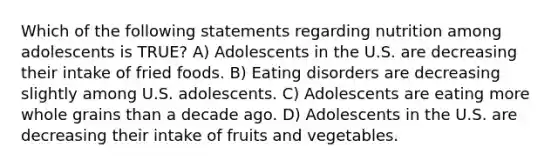 Which of the following statements regarding nutrition among adolescents is TRUE? A) Adolescents in the U.S. are decreasing their intake of fried foods. B) Eating disorders are decreasing slightly among U.S. adolescents. C) Adolescents are eating more whole grains than a decade ago. D) Adolescents in the U.S. are decreasing their intake of fruits and vegetables.