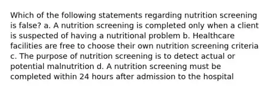 Which of the following statements regarding nutrition screening is false? a. A nutrition screening is completed only when a client is suspected of having a nutritional problem b. Healthcare facilities are free to choose their own nutrition screening criteria c. The purpose of nutrition screening is to detect actual or potential malnutrition d. A nutrition screening must be completed within 24 hours after admission to the hospital