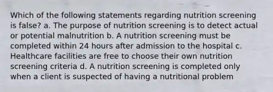 Which of the following statements regarding nutrition screening is false? a. The purpose of nutrition screening is to detect actual or potential malnutrition b. A nutrition screening must be completed within 24 hours after admission to the hospital c. Healthcare facilities are free to choose their own nutrition screening criteria d. A nutrition screening is completed only when a client is suspected of having a nutritional problem