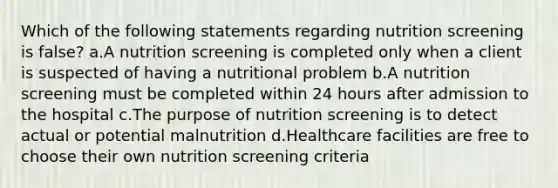 Which of the following statements regarding nutrition screening is false? a.A nutrition screening is completed only when a client is suspected of having a nutritional problem b.A nutrition screening must be completed within 24 hours after admission to the hospital c.The purpose of nutrition screening is to detect actual or potential malnutrition d.Healthcare facilities are free to choose their own nutrition screening criteria