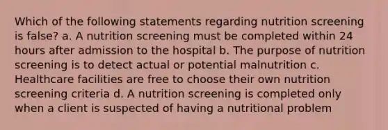 Which of the following statements regarding nutrition screening is false? a. A nutrition screening must be completed within 24 hours after admission to the hospital b. The purpose of nutrition screening is to detect actual or potential malnutrition c. Healthcare facilities are free to choose their own nutrition screening criteria d. A nutrition screening is completed only when a client is suspected of having a nutritional problem