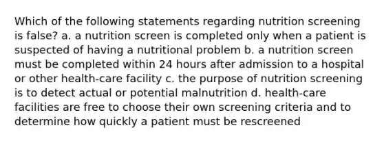 Which of the following statements regarding nutrition screening is false? a. a nutrition screen is completed only when a patient is suspected of having a nutritional problem b. a nutrition screen must be completed within 24 hours after admission to a hospital or other health-care facility c. the purpose of nutrition screening is to detect actual or potential malnutrition d. health-care facilities are free to choose their own screening criteria and to determine how quickly a patient must be rescreened