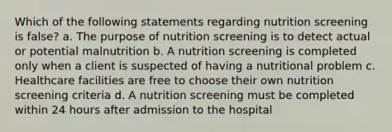 Which of the following statements regarding nutrition screening is false? a. The purpose of nutrition screening is to detect actual or potential malnutrition b. A nutrition screening is completed only when a client is suspected of having a nutritional problem c. Healthcare facilities are free to choose their own nutrition screening criteria d. A nutrition screening must be completed within 24 hours after admission to the hospital