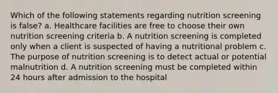 Which of the following statements regarding nutrition screening is false? a. Healthcare facilities are free to choose their own nutrition screening criteria b. A nutrition screening is completed only when a client is suspected of having a nutritional problem c. The purpose of nutrition screening is to detect actual or potential malnutrition d. A nutrition screening must be completed within 24 hours after admission to the hospital