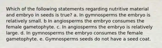 Which of the following statements regarding nutritive material and embryo in seeds is true? a. In gymnosperms the embryo is relatively small. b In angiosperms the embryo consumes the female gametophyte. c. In angiosperms the embryo is relatively large. d. In gymnosperms the embryo consumes the female gametophyte. e. Gymnosperms seeds do not have a seed coat.