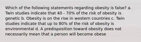 Which of the following statements regarding obesity is false? a. Twin studies indicate that 40 - 70% of the risk of obesity is genetic b. Obesity is on the rise in western countries c. Twin studies indicate that up to 80% of the risk of obesity is environmental d. A predisposition toward obesity does not necessarily mean that a person will become obese