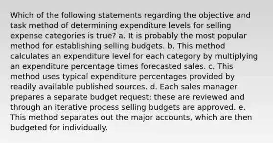 Which of the following statements regarding the objective and task method of determining expenditure levels for selling expense categories is true? a. It is probably the most popular method for establishing selling budgets. b. This method calculates an expenditure level for each category by multiplying an expenditure percentage times forecasted sales. c. This method uses typical expenditure percentages provided by readily available published sources. d. Each sales manager prepares a separate budget request; these are reviewed and through an iterative process selling budgets are approved. e. This method separates out the major accounts, which are then budgeted for individually.