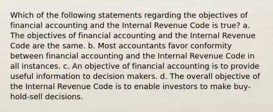 Which of the following statements regarding the objectives of financial accounting and the Internal Revenue Code is true? a. The objectives of financial accounting and the Internal Revenue Code are the same. b. Most accountants favor conformity between financial accounting and the Internal Revenue Code in all instances. c. An objective of financial accounting is to provide useful information to decision makers. d. The overall objective of the Internal Revenue Code is to enable investors to make buy-hold-sell decisions.