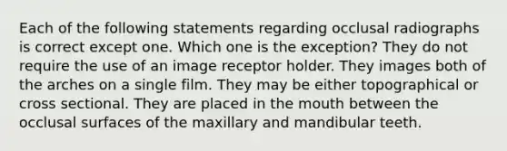 Each of the following statements regarding occlusal radiographs is correct except one. Which one is the exception? They do not require the use of an image receptor holder. They images both of the arches on a single film. They may be either topographical or cross sectional. They are placed in the mouth between the occlusal surfaces of the maxillary and mandibular teeth.