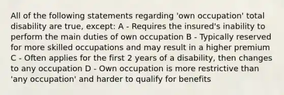 All of the following statements regarding 'own occupation' total disability are true, except: A - Requires the insured's inability to perform the main duties of own occupation B - Typically reserved for more skilled occupations and may result in a higher premium C - Often applies for the first 2 years of a disability, then changes to any occupation D - Own occupation is more restrictive than 'any occupation' and harder to qualify for benefits