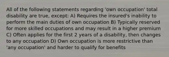 All of the following statements regarding 'own occupation' total disability are true, except: A) Requires the insured's inability to perform the main duties of own occupation B) Typically reserved for more skilled occupations and may result in a higher premium C) Often applies for the first 2 years of a disability, then changes to any occupation D) Own occupation is more restrictive than 'any occupation' and harder to qualify for benefits