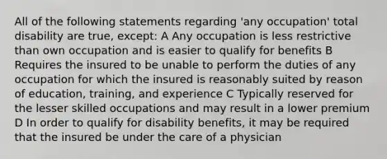 All of the following statements regarding 'any occupation' total disability are true, except: A Any occupation is less restrictive than own occupation and is easier to qualify for benefits B Requires the insured to be unable to perform the duties of any occupation for which the insured is reasonably suited by reason of education, training, and experience C Typically reserved for the lesser skilled occupations and may result in a lower premium D In order to qualify for disability benefits, it may be required that the insured be under the care of a physician