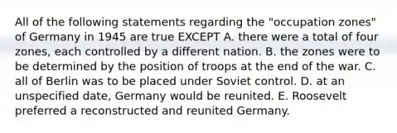 All of the following statements regarding the "occupation zones" of Germany in 1945 are true EXCEPT A. there were a total of four zones, each controlled by a different nation. B. the zones were to be determined by the position of troops at the end of the war. C. all of Berlin was to be placed under Soviet control. D. at an unspecified date, Germany would be reunited. E. Roosevelt preferred a reconstructed and reunited Germany.