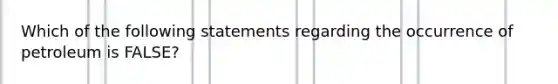 Which of the following statements regarding the occurrence of petroleum is FALSE?