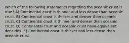 Which of the following statements regarding the oceanic crust is true? A) Continental crust is thinner and less dense than oceanic crust. B) Continental crust is thicker and denser than oceanic crust. C) Continental crust is thinner and denser than oceanic crust. D) Continental crust and oceanic crust have equivalent densities. E) Continental crust is thicker and less dense than oceanic crust.