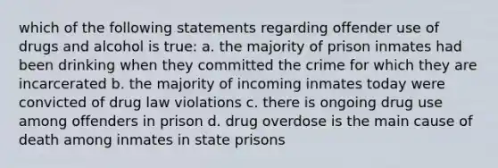 which of the following statements regarding offender use of drugs and alcohol is true: a. the majority of prison inmates had been drinking when they committed the crime for which they are incarcerated b. the majority of incoming inmates today were convicted of drug law violations c. there is ongoing drug use among offenders in prison d. drug overdose is the main cause of death among inmates in state prisons