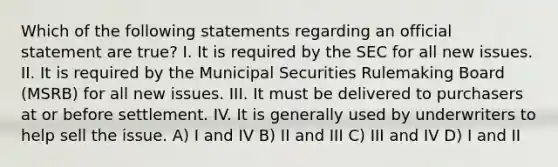 Which of the following statements regarding an official statement are true? I. It is required by the SEC for all new issues. II. It is required by the Municipal Securities Rulemaking Board (MSRB) for all new issues. III. It must be delivered to purchasers at or before settlement. IV. It is generally used by underwriters to help sell the issue. A) I and IV B) II and III C) III and IV D) I and II